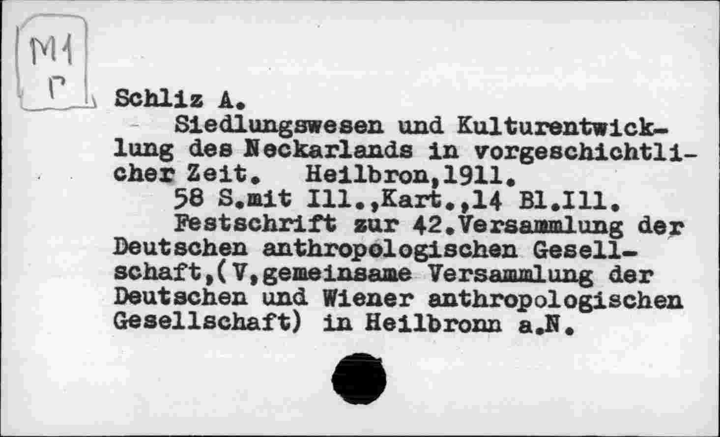 ﻿__Schliz A.
Siedlungswesen und Kulturentwicklung des Beckarlands in vorgeschichtli cher Zeit* Heilbron,1911.
58 S.mit Ill.,Kart.,14 B1.I11.
Festschrift sur 42.Versammlung der Deutschen anthropologischen Gesellschaft, ( V, gemeinsame Versammlung der Deutschen und Wiener anthropologischen Gesellschaft) in Heilbronn a.N.